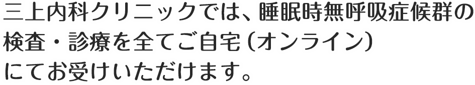 三上内科クリニックでは、睡眠時無呼吸症候群の
検査・診療を全てご自宅（オンライン）
にてお受けいただけます。