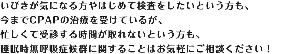 いびきが気になる方やはじめて検査をしたいという方も、
今までCPAPの治療を受けているが、
忙しくて受診する時間が取れないという方も、
睡眠時無呼吸症候群に関することはお気軽にご相談ください！