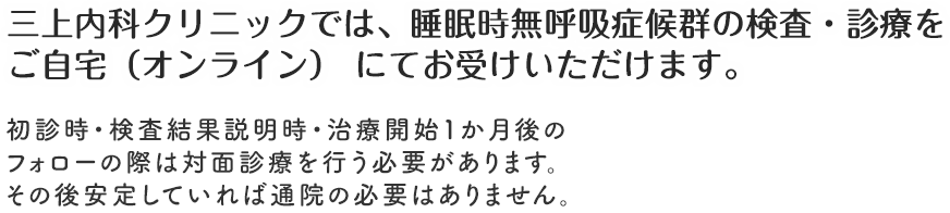 三上内科クリニックでは、睡眠時無呼吸症候群の
検査・診療を全てご自宅（オンライン）
にてお受けいただけます。